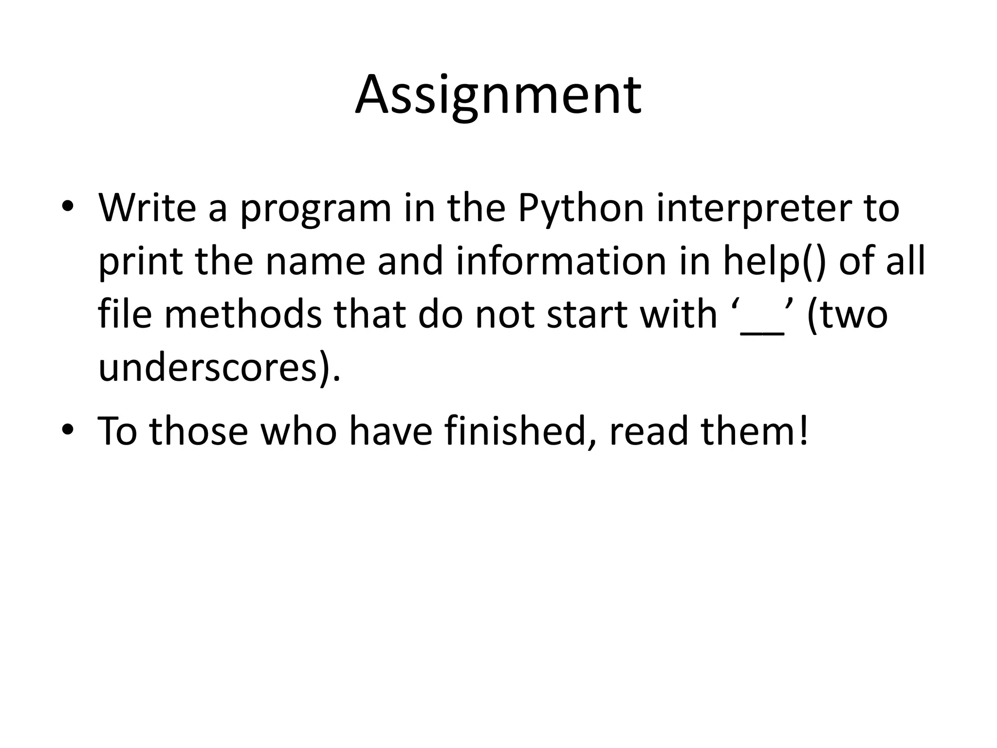 Assignment
• Write a program in the Python interpreter to
print the name and information in help() of all
file methods that do not start with ‘__’ (two
underscores).
• To those who have finished, read them!
 