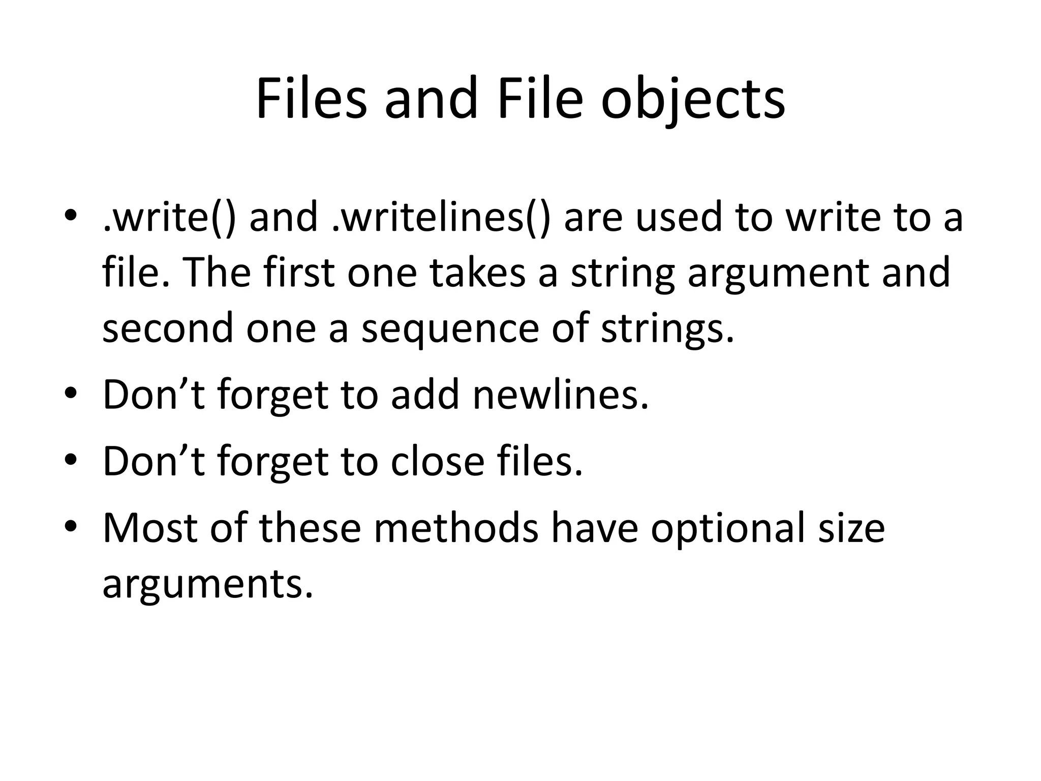 Files and File objects
• .write() and .writelines() are used to write to a
file. The first one takes a string argument and
second one a sequence of strings.
• Don’t forget to add newlines.
• Don’t forget to close files.
• Most of these methods have optional size
arguments.
 