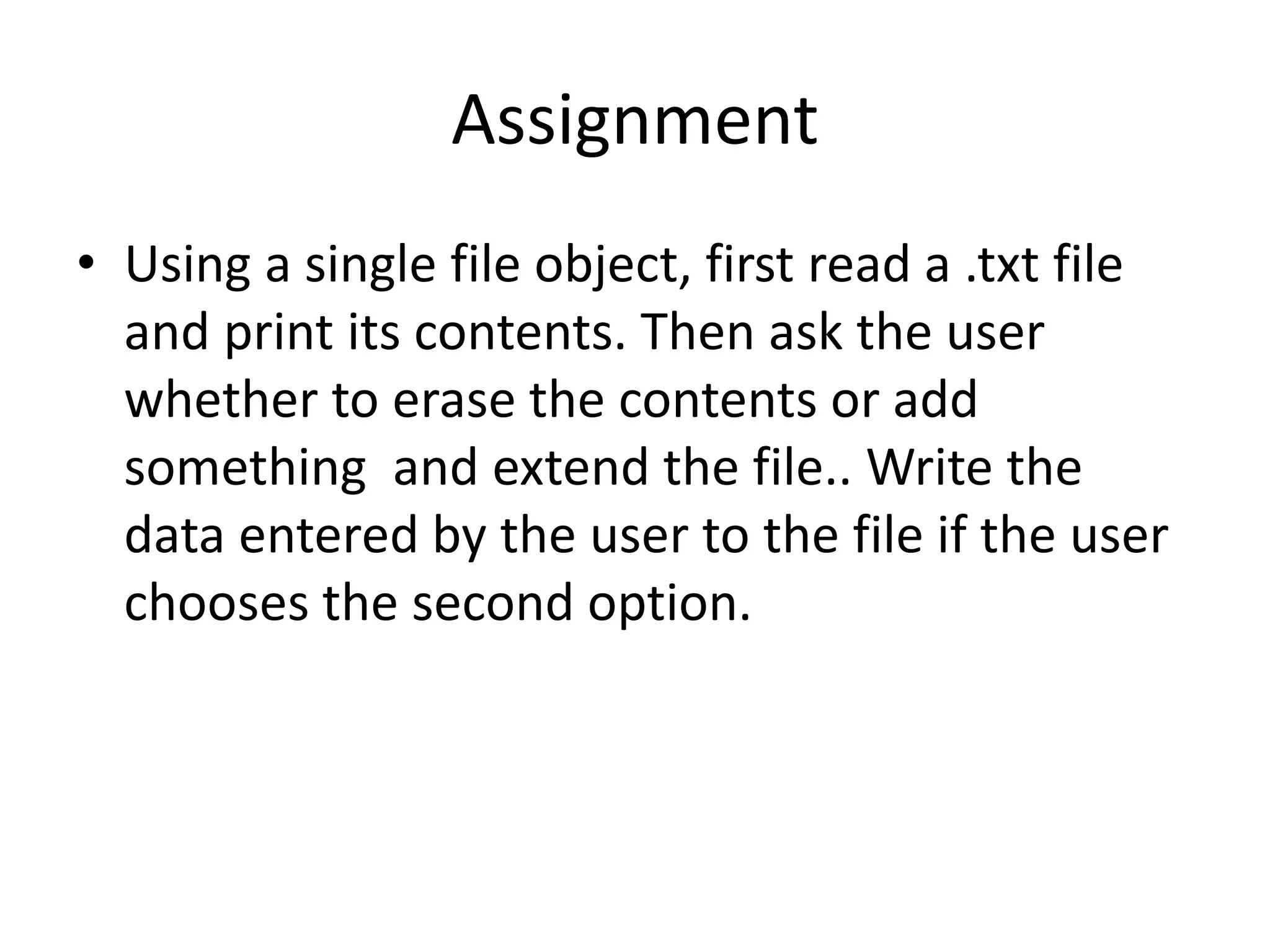 Assignment
• Using a single file object, first read a .txt file
and print its contents. Then ask the user
whether to erase the contents or add
something and extend the file.. Write the
data entered by the user to the file if the user
chooses the second option.
 