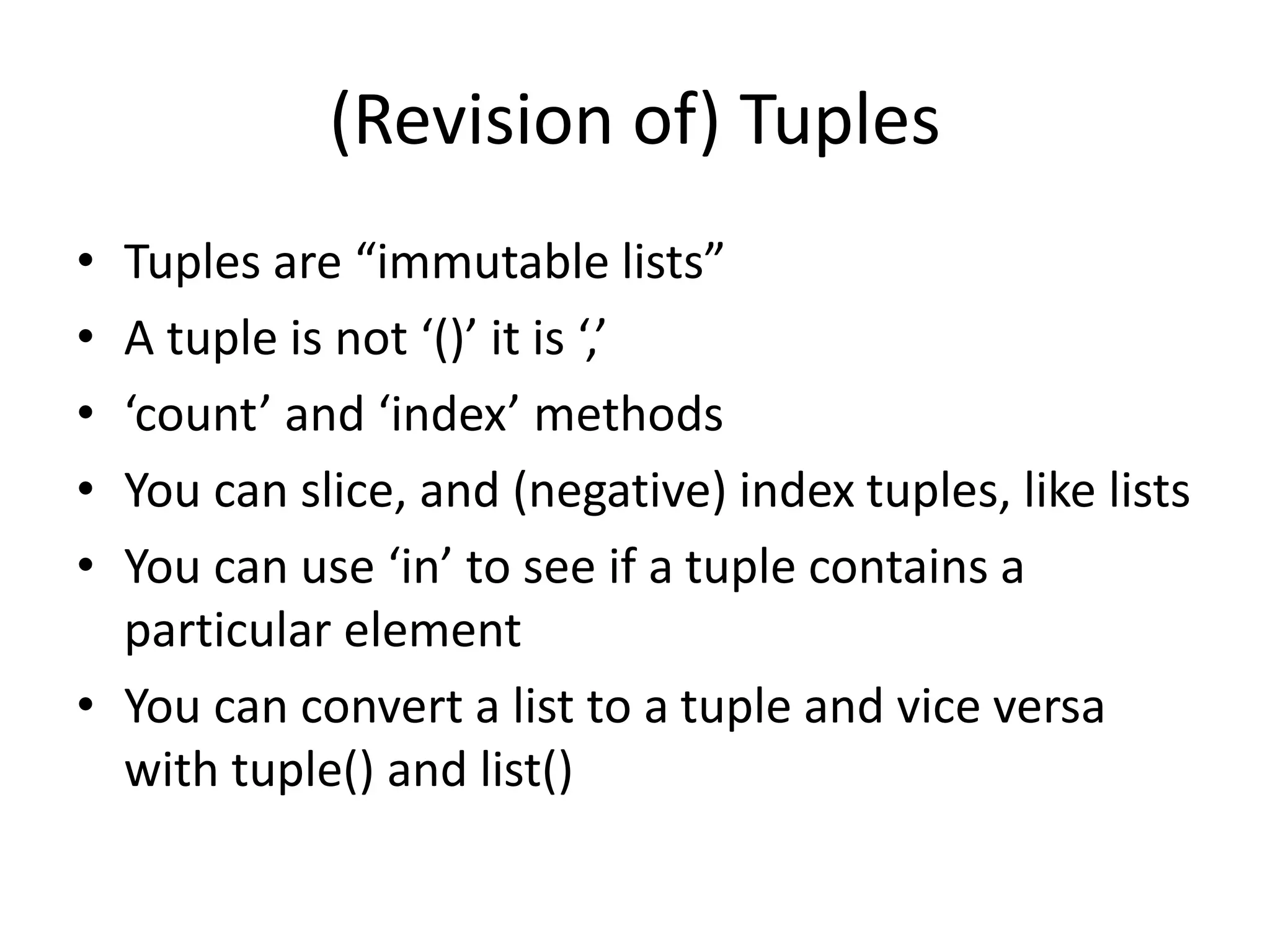 (Revision of) Tuples
• Tuples are “immutable lists”
• A tuple is not ‘()’ it is ‘,’
• ‘count’ and ‘index’ methods
• You can slice, and (negative) index tuples, like lists
• You can use ‘in’ to see if a tuple contains a
particular element
• You can convert a list to a tuple and vice versa
with tuple() and list()
 