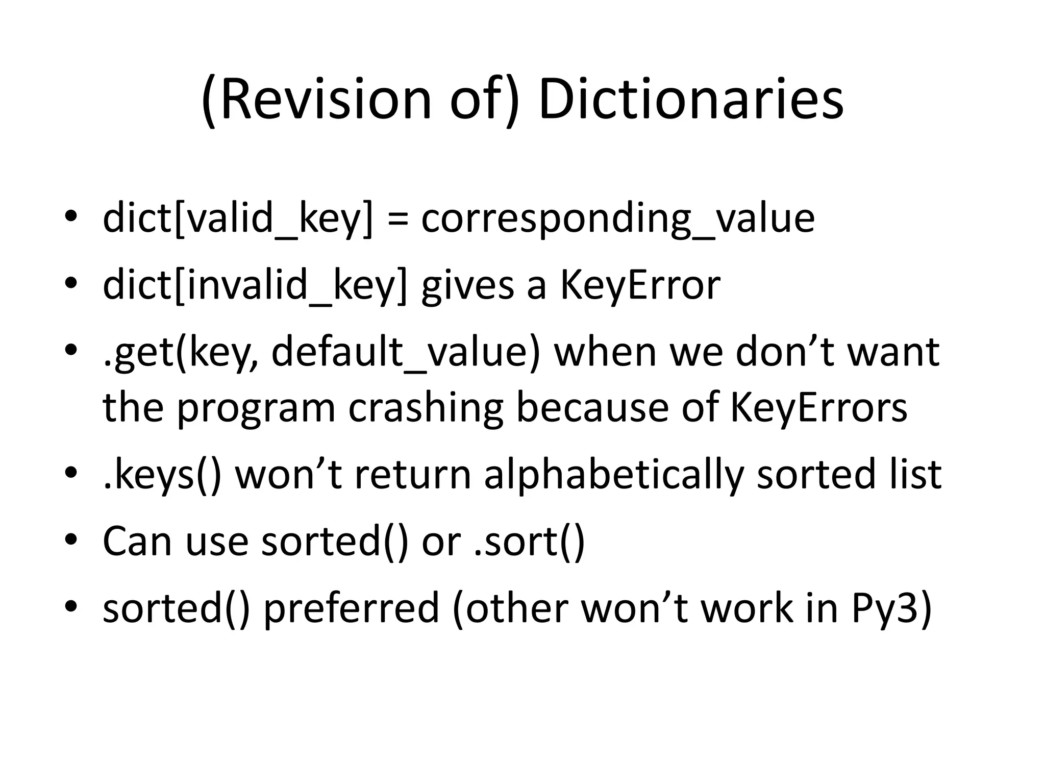 (Revision of) Dictionaries
• dict[valid_key] = corresponding_value
• dict[invalid_key] gives a KeyError
• .get(key, default_value) when we don’t want
the program crashing because of KeyErrors
• .keys() won’t return alphabetically sorted list
• Can use sorted() or .sort()
• sorted() preferred (other won’t work in Py3)
 