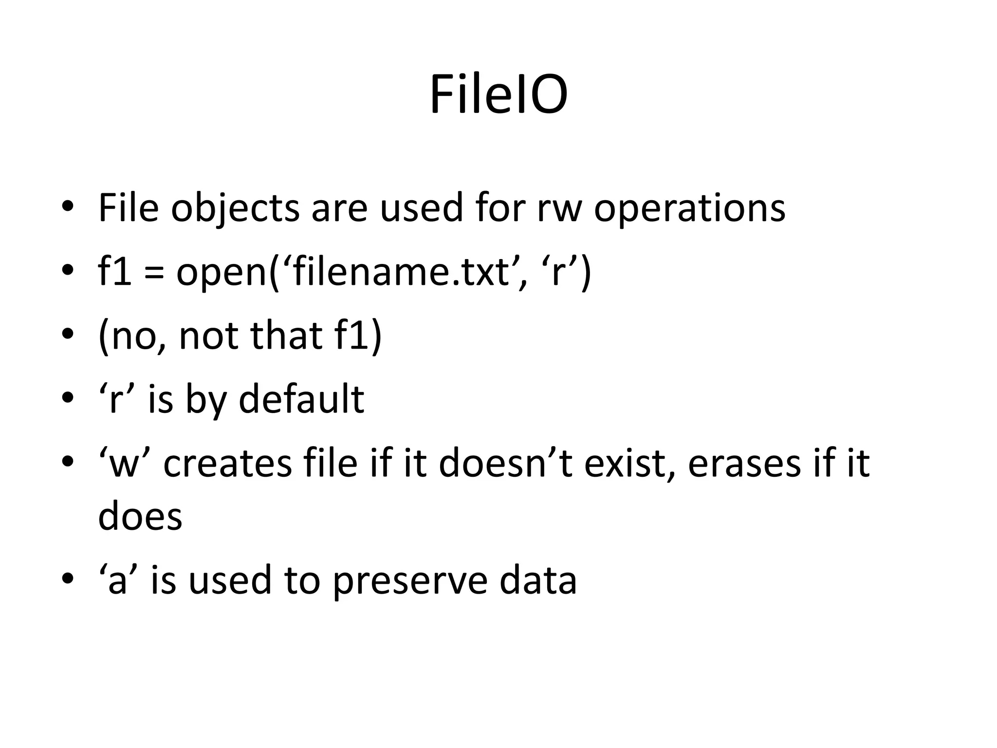 FileIO
• File objects are used for rw operations
• f1 = open(‘filename.txt’, ‘r’)
• (no, not that f1)
• ‘r’ is by default
• ‘w’ creates file if it doesn’t exist, erases if it
does
• ‘a’ is used to preserve data
 