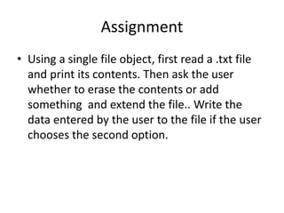 Assignment
• Using a single file object, first read a .txt file
and print its contents. Then ask the user
whether to erase the contents or add
something and extend the file.. Write the
data entered by the user to the file if the user
chooses the second option.
 