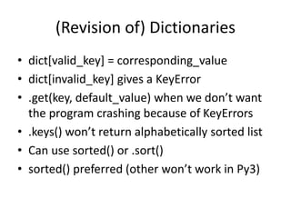 (Revision of) Dictionaries
• dict[valid_key] = corresponding_value
• dict[invalid_key] gives a KeyError
• .get(key, default_value) when we don’t want
the program crashing because of KeyErrors
• .keys() won’t return alphabetically sorted list
• Can use sorted() or .sort()
• sorted() preferred (other won’t work in Py3)
 
