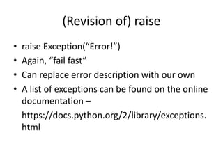 (Revision of) raise
• raise Exception(“Error!”)
• Again, “fail fast”
• Can replace error description with our own
• A list of exceptions can be found on the online
documentation –
https://docs.python.org/2/library/exceptions.
html
 