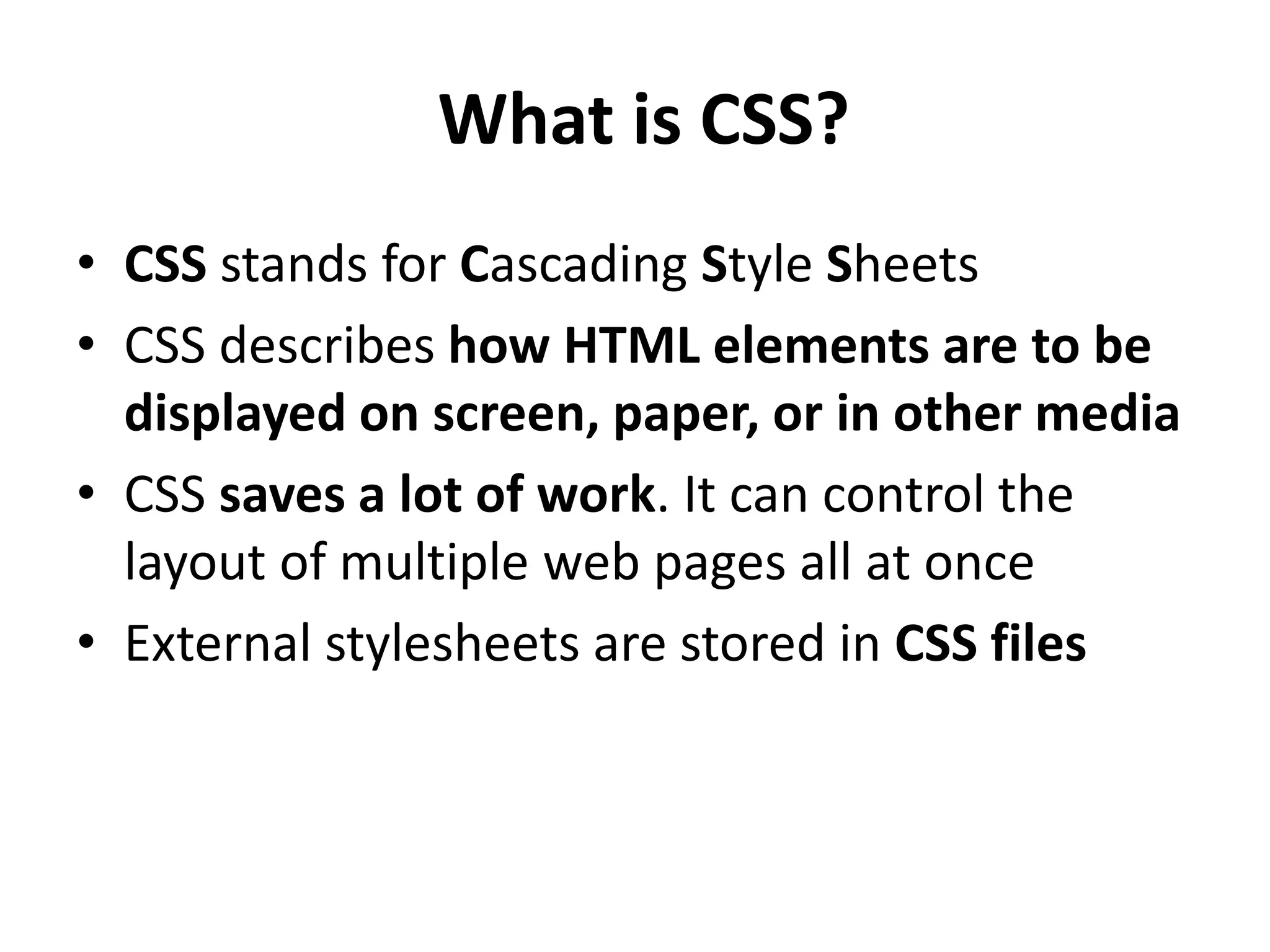 What is CSS? • CSS stands for Cascading Style Sheets • CSS describes how HTML elements are to be displayed on screen, paper, or in other media • CSS saves a lot of work. It can control the layout of multiple web pages all at once • External stylesheets are stored in CSS files 