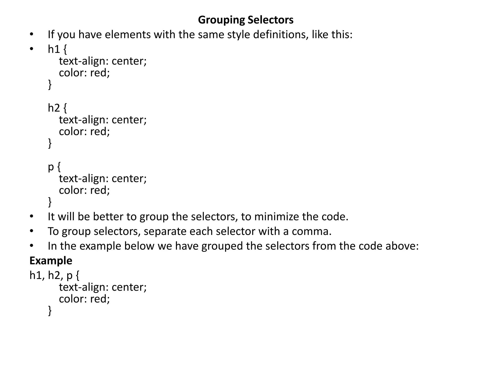 Grouping Selectors • If you have elements with the same style definitions, like this: • h1 { text-align: center; color: red; } h2 { text-align: center; color: red; } p { text-align: center; color: red; } • It will be better to group the selectors, to minimize the code. • To group selectors, separate each selector with a comma. • In the example below we have grouped the selectors from the code above: Example h1, h2, p { text-align: center; color: red; } 