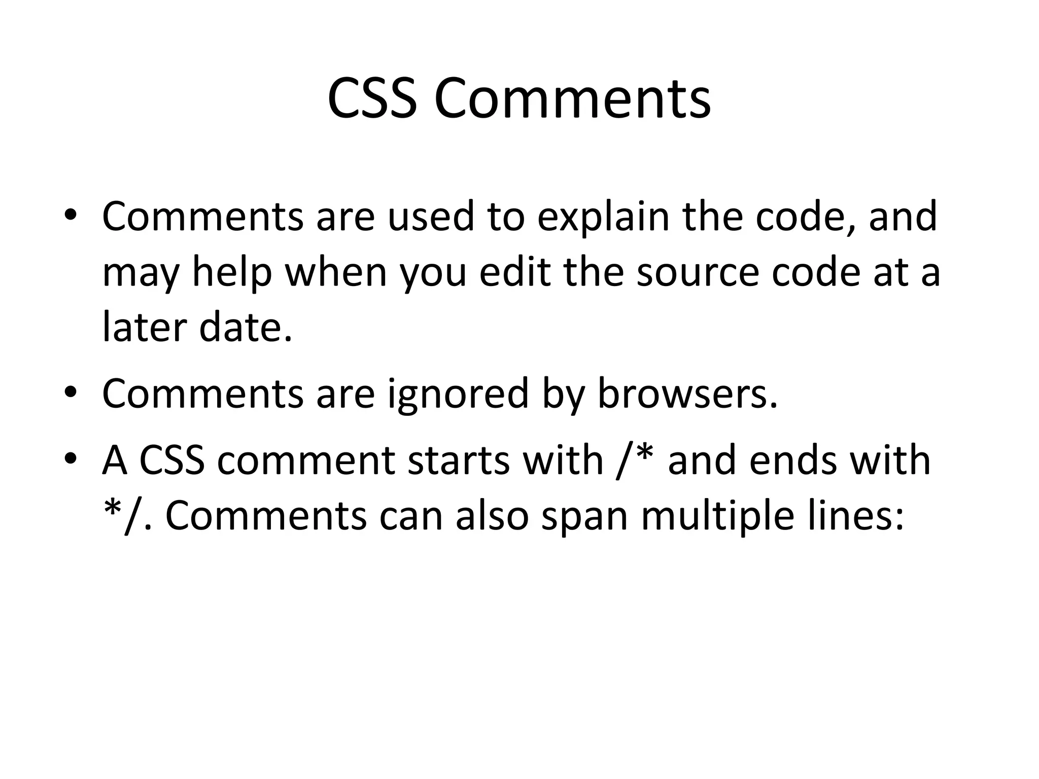 CSS Comments • Comments are used to explain the code, and may help when you edit the source code at a later date. • Comments are ignored by browsers. • A CSS comment starts with /* and ends with */. Comments can also span multiple lines: 
