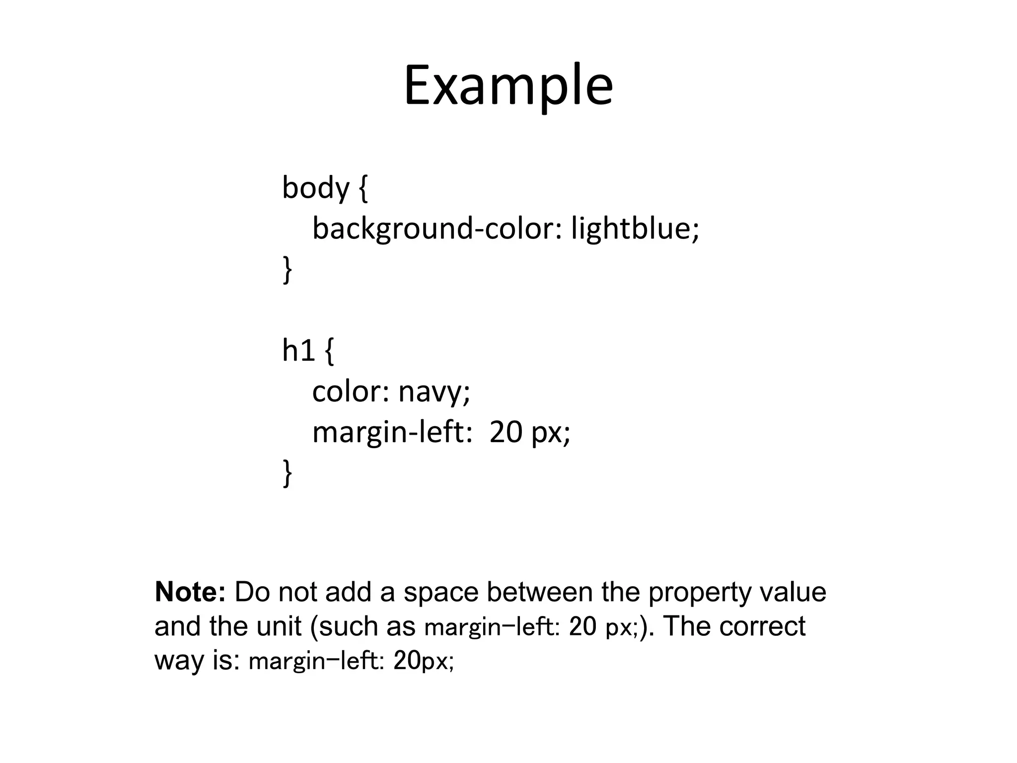 Example body { background-color: lightblue; } h1 { color: navy; margin-left: 20 px; } Note: Do not add a space between the property value and the unit (such as margin-left: 20 px;). The correct way is: margin-left: 20px; 