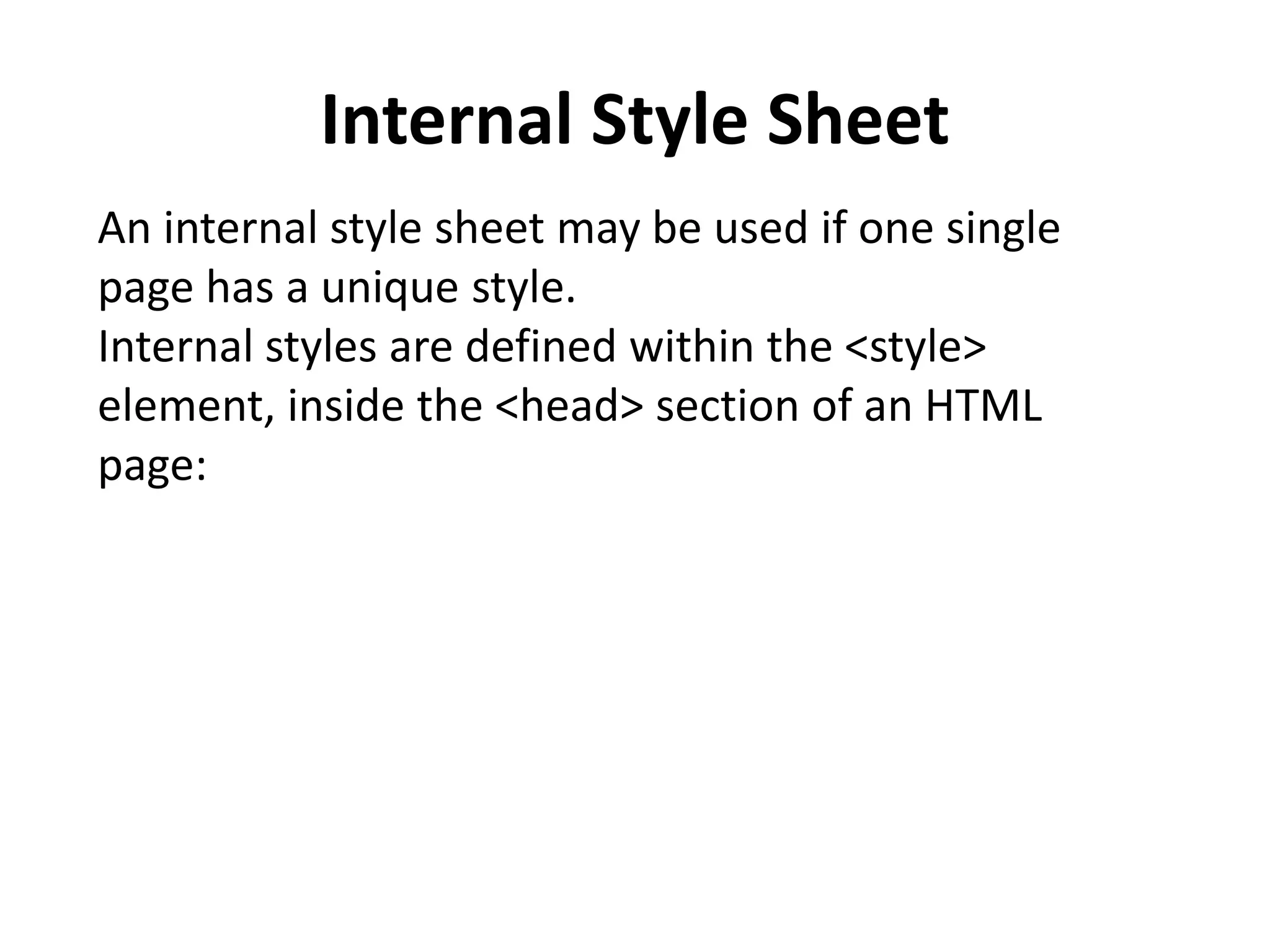 Internal Style Sheet An internal style sheet may be used if one single page has a unique style. Internal styles are defined within the <style> element, inside the <head> section of an HTML page: 