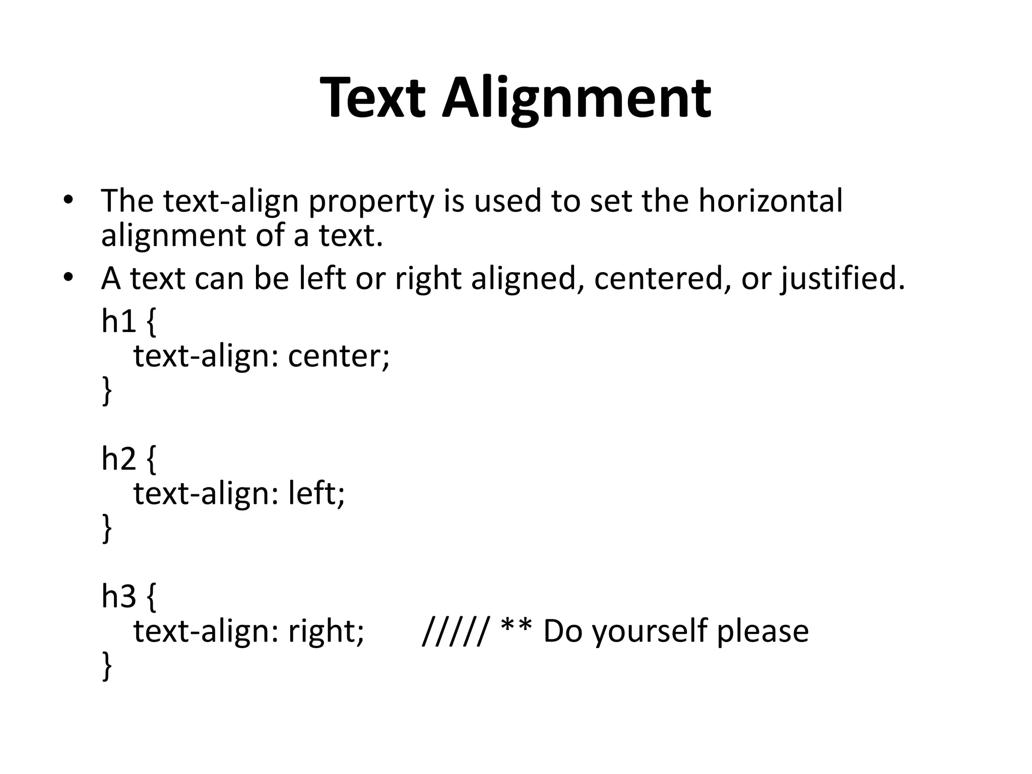 Text Alignment • The text-align property is used to set the horizontal alignment of a text. • A text can be left or right aligned, centered, or justified. h1 { text-align: center; } h2 { text-align: left; } h3 { text-align: right; ///// ** Do yourself please } 