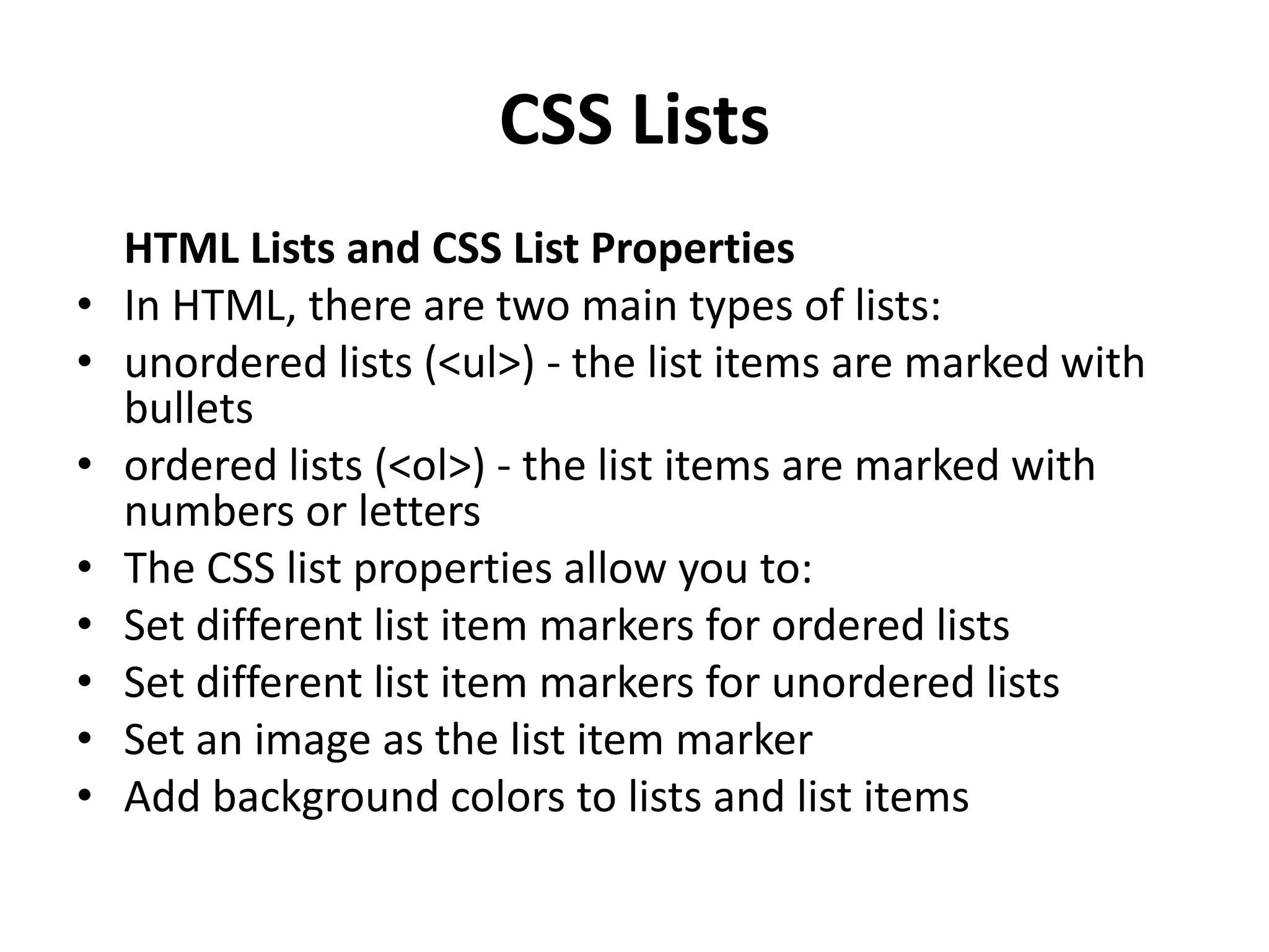 CSS Lists HTML Lists and CSS List Properties • In HTML, there are two main types of lists: • unordered lists (<ul>) - the list items are marked with bullets • ordered lists (<ol>) - the list items are marked with numbers or letters • The CSS list properties allow you to: • Set different list item markers for ordered lists • Set different list item markers for unordered lists • Set an image as the list item marker • Add background colors to lists and list items 