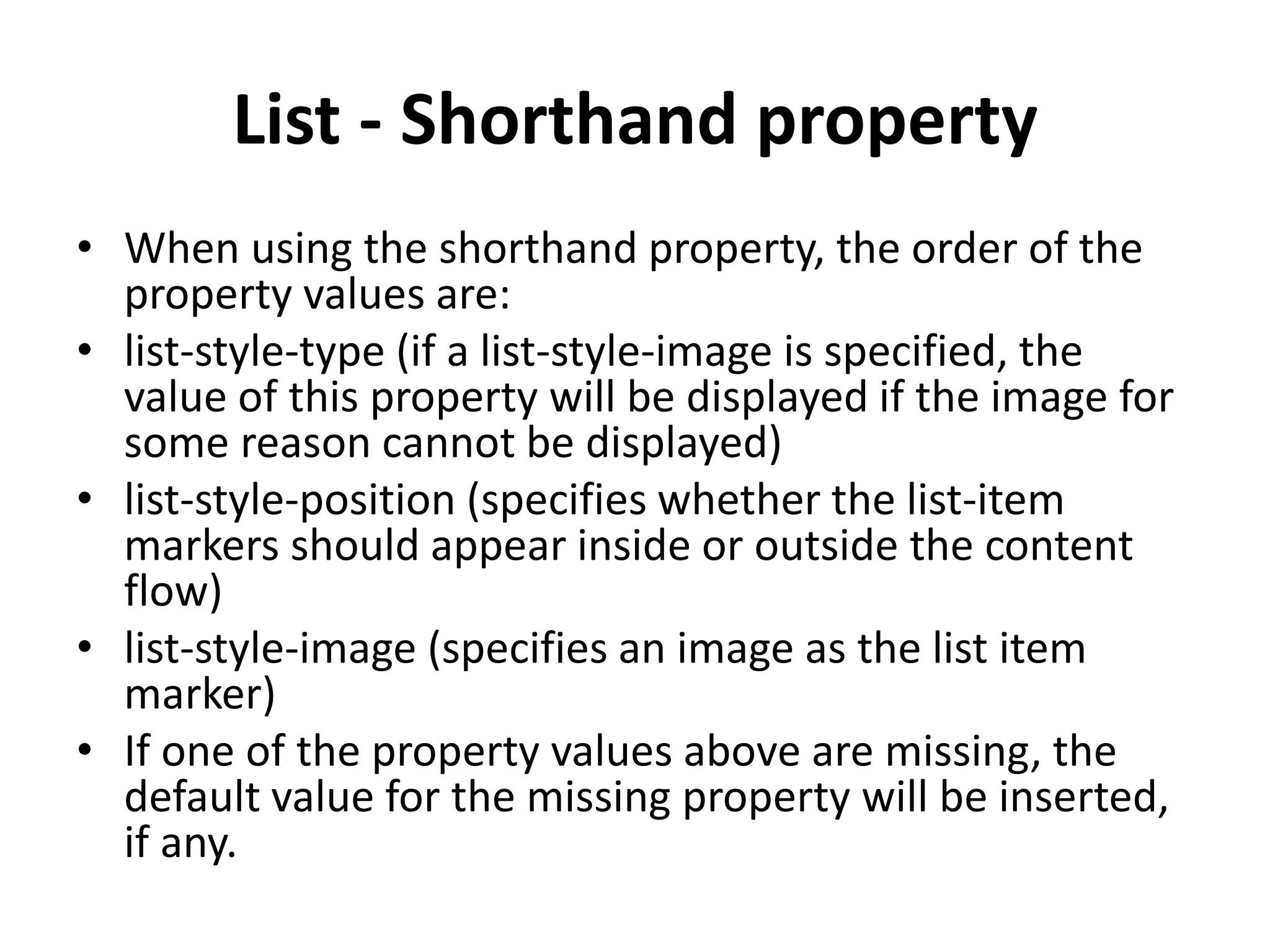 List - Shorthand property • When using the shorthand property, the order of the property values are: • list-style-type (if a list-style-image is specified, the value of this property will be displayed if the image for some reason cannot be displayed) • list-style-position (specifies whether the list-item markers should appear inside or outside the content flow) • list-style-image (specifies an image as the list item marker) • If one of the property values above are missing, the default value for the missing property will be inserted, if any. 