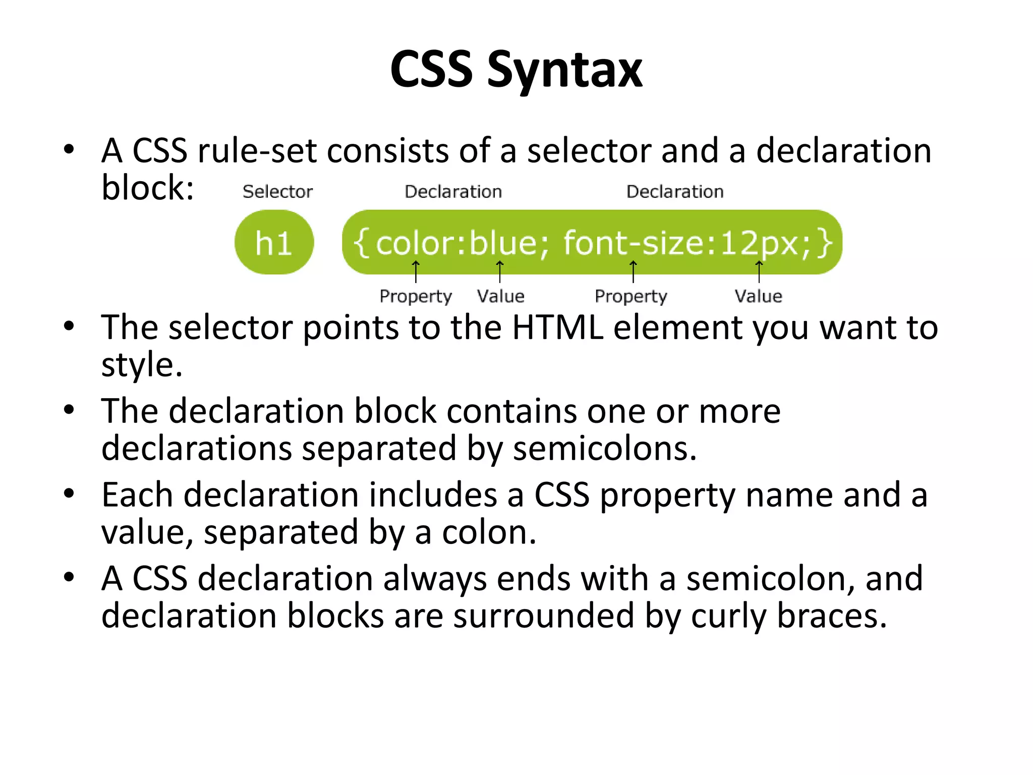 CSS Syntax • A CSS rule-set consists of a selector and a declaration block: • The selector points to the HTML element you want to style. • The declaration block contains one or more declarations separated by semicolons. • Each declaration includes a CSS property name and a value, separated by a colon. • A CSS declaration always ends with a semicolon, and declaration blocks are surrounded by curly braces. 