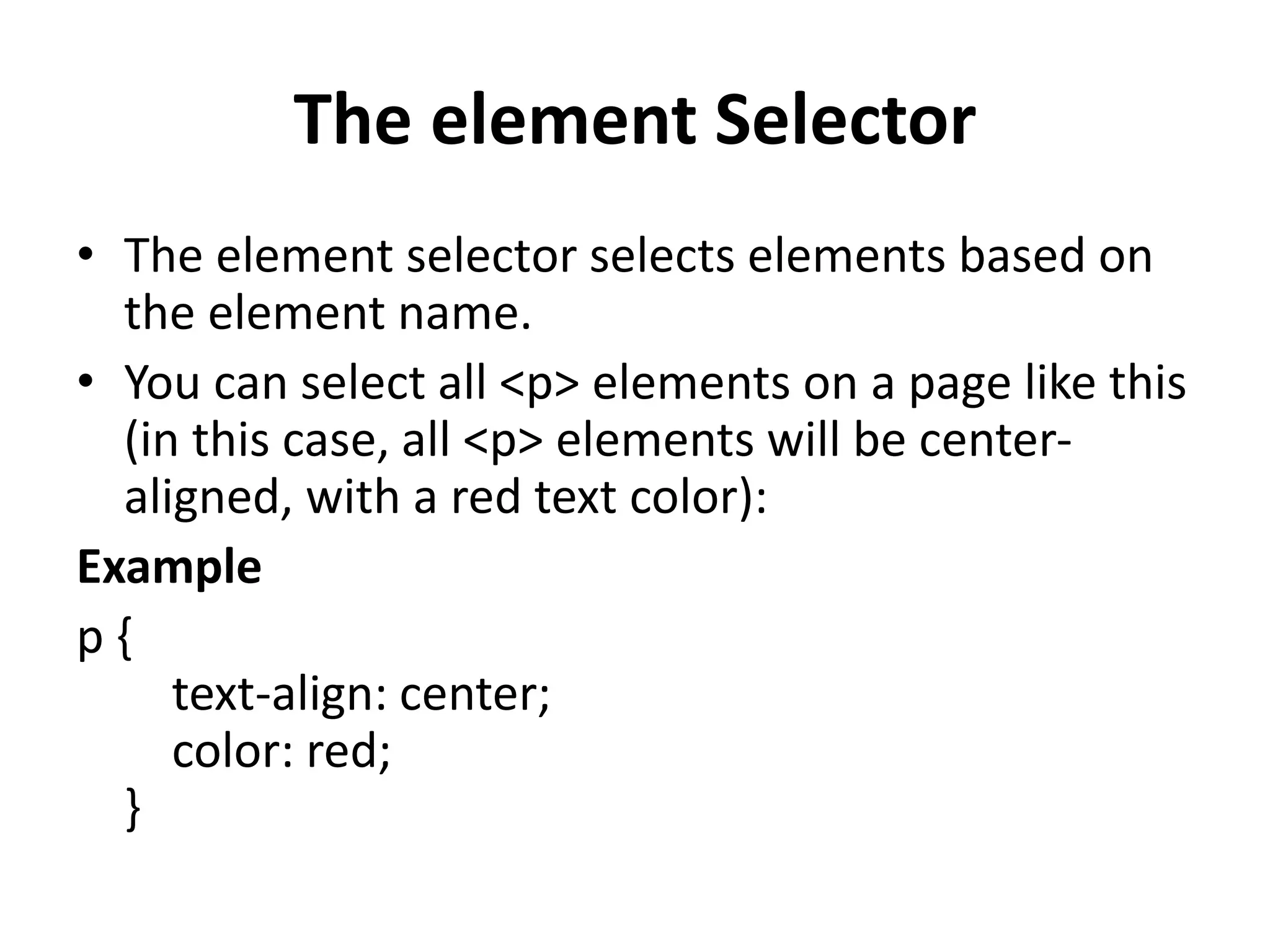 The element Selector • The element selector selects elements based on the element name. • You can select all <p> elements on a page like this (in this case, all <p> elements will be center- aligned, with a red text color): Example p { text-align: center; color: red; } 