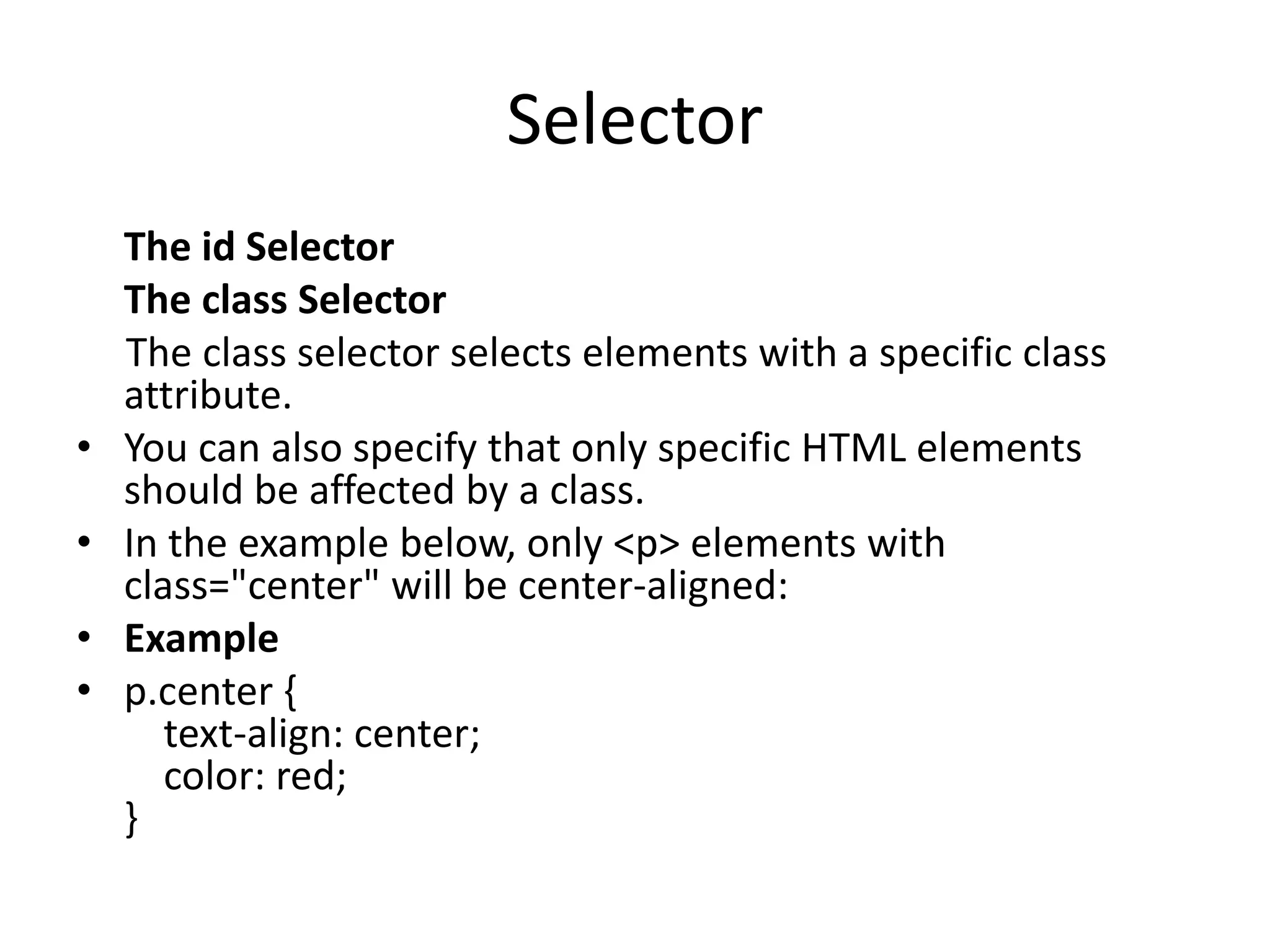 Selector The id Selector The class Selector The class selector selects elements with a specific class attribute. • You can also specify that only specific HTML elements should be affected by a class. • In the example below, only <p> elements with class="center" will be center-aligned: • Example • p.center { text-align: center; color: red; } 