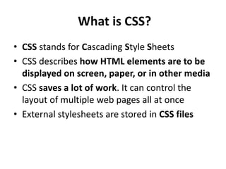 What is CSS?
• CSS stands for Cascading Style Sheets
• CSS describes how HTML elements are to be
displayed on screen, paper, or in other media
• CSS saves a lot of work. It can control the
layout of multiple web pages all at once
• External stylesheets are stored in CSS files
 