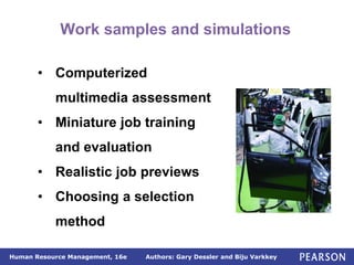 Authors: Gary Dessler and Biju Varkkey
Human Resource Management, 16e
Work samples and simulations
• Computerized
multimedia assessment
• Miniature job training
and evaluation
• Realistic job previews
• Choosing a selection
method
 