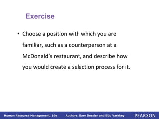 Authors: Gary Dessler and Biju Varkkey
Human Resource Management, 16e
• Choose a position with which you are
familiar, such as a counterperson at a
McDonald‘s restaurant, and describe how
you would create a selection process for it.
Exercise
 