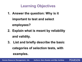 Authors: Gary Dessler and Biju Varkkey
Human Resource Management, 16e
1. Answer the question: Why is it
important to test and select
employees?
2. Explain what is meant by reliability
and validity.
3. List and briefly describe the basic
categories of selection tests, with
examples.
Learning Objectives
 