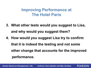 Authors: Gary Dessler and Biju Varkkey
Human Resource Management, 16e
3. What other tests would you suggest to Lisa,
and why would you suggest them?
4. How would you suggest Lisa try to confirm
that it is indeed the testing and not some
other change that accounts for the improved
performance.
Improving Performance at
The Hotel Paris
 