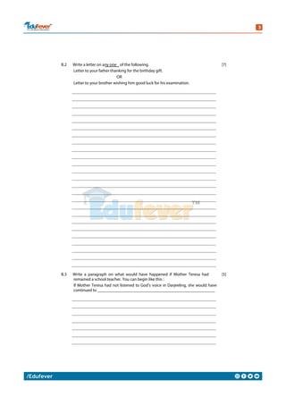 B.2 Write a letter on any one of the following.
Letter to your father thanking for the birthday gift.
OR
Letter to your brother wishing him good luck for his examination.
[7]
B.3 Write a paragraph on what would have happened if Mother Teresa had
remained a school teacher. You can begin like this :
If Mother Teresa had not listened to God’s voice in Darjeeling, she would have
continued to _______________________________________________________
[5]
 