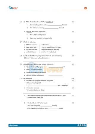 C.6 a) Fill in the blanks with a suitable prepositio n. (1)
i) Someone has pasted a notice ____________________ the wall.
ii) The old man sat leaning ____________________ the wall.
b) Encircle the correct preposition. (1)
i) It is 4.30 (in / by) my watch.
ii) Open your book (at / on) page twelve.
C.7 Match the following. (2)
i) Mahima was sure but careless.
ii) I was taking bath that she could be cured by yoga.
iii) You may wait here when the telephone bell rang.
iv) Anil is intelligent until the Principal is back.
C.8 Punctuate the following using capital letters wh erever necessary. (1)
delhi is one of the most polluted cities isnt it
C.9 Add appropriate question tags to these statements. (2)
i) You can lend me fifty rupees, ____________________
ii) Shikha has not complained, ____________________
iii) These children are rather careless, ____________________
iv) All these children will do well, ____________________
C.10 Do as directed. [10]
a) Use the clues and make sentences using ‘had’.
Did you enjoy the party?
(1)
____________________________________________ (yes…. great fun)
b) Correct the sentence.
He has been batting for all day.
(1)
c) Frame question for the given statement with whose / which / what
It is my umbrella, thank you.
(1)
d) Fill in the blanks with ‘for’ or ‘since’. (1)
i) I’ve been rising early ________________ Tuesday.
ii) She has been practising the song ________________ hours.
 