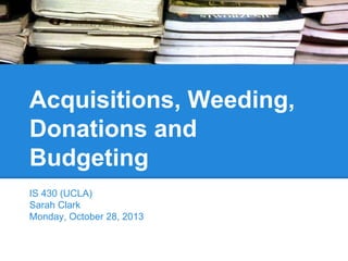 Acquisitions, Weeding,
Donations and
Budgeting
IS 430 (UCLA)
Sarah Clark
Monday, October 28, 2013

 