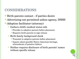 CONSIDERATIONS Birth parents contact - if parties desire Advertising not permitted unless agency, DSHS Adoption facilitator (attorney) Gathers child’s medical status info Provides to adoptive parents before placement Requires birth parents to sign release Birth family background check Transmit to adoptive parents before placement Inquire about possible Native American heritage, whereabouts of putative fathers Neither requires disclosure of birth parents’ names without specific release 