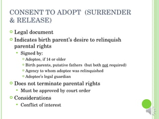 CONSENT TO ADOPT  (SURRENDER & RELEASE) Legal document Indicates birth parent’s desire to relinquish parental rights Signed by: Adoptee, if 14 or older Birth parents, putative fathers  (but both  not  required) Agency to whom adoptee was relinquished Adoptee’s legal guardian Does not terminate parental rights Must be approved by court order Considerations Conflict of interest 