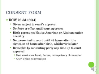 CONSENT FORM RCW 26.33.160(4) Given subject to court’s approval No force or effect until court approves Birth parent not Native American or Alaskan native ancestry Not presented to court until 48 hours after it is signed or 48 hours after birth, whichever is later Revocable by consenting party any time up to court approval Post: must show fraud, duress, incompetency of consentor After 1 year, no revocation 