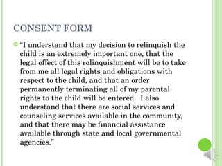 CONSENT FORM “ I understand that my decision to relinquish the child is an extremely important one, that the legal effect of this relinquishment will be to take from me all legal rights and obligations with respect to the child, and that an order permanently terminating all of my parental rights to the child will be entered.  I also understand that there are social services and counseling services available in the community, and that there may be financial assistance available through state and local governmental agencies.” 