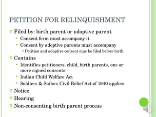 PETITION FOR RELINQUISHMENT Filed by: birth parent or adoptive parent Consent form must accompany it Consent by adoptive parents must accompany Petition and adoptive consent may be filed before birth Contains Identifies petitioners, child, birth parents, one or more signed consents  Indian Child Welfare Act Soldiers & Sailors Civil Relief Act of 1940 applies Notice Hearing Non-consenting birth parent process 