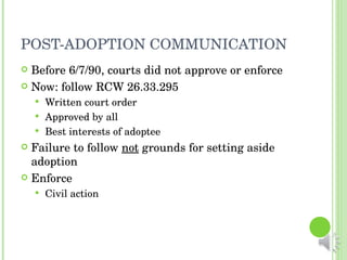 POST-ADOPTION COMMUNICATION Before 6/7/90, courts did not approve or enforce Now: follow RCW 26.33.295 Written court order Approved by all Best interests of adoptee Failure to follow  not  grounds for setting aside adoption Enforce Civil action 