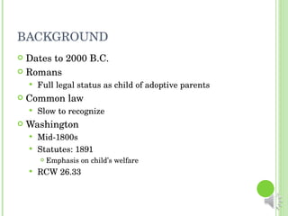 BACKGROUND Dates to 2000 B.C. Romans Full legal status as child of adoptive parents Common law Slow to recognize Washington Mid-1800s Statutes: 1891 Emphasis on child’s welfare RCW 26.33 