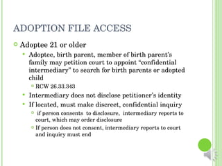 ADOPTION FILE ACCESS Adoptee 21 or older Adoptee, birth parent, member of birth parent’s family may petition court to appoint “confidential intermediary” to search for birth parents or adopted child RCW 26.33.343 Intermediary does not disclose petitioner’s identity If located, must make discreet, confidential inquiry if person consents  to disclosure,  intermediary reports to court, which may order disclosure If person does not consent, intermediary reports to court and inquiry must end 