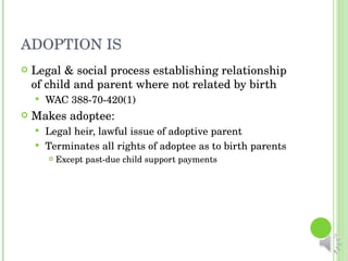 ADOPTION IS Legal & social process establishing relationship of child and parent where not related by birth WAC 388-70-420(1) Makes adoptee: Legal heir, lawful issue of adoptive parent Terminates all rights of adoptee as to birth parents Except past-due child support payments 