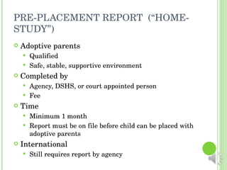 PRE-PLACEMENT REPORT  (“HOME-STUDY”) Adoptive parents Qualified Safe, stable, supportive environment Completed by Agency, DSHS, or court appointed person Fee Time Minimum 1 month Report must be on file before child can be placed with adoptive parents International Still requires report by agency 