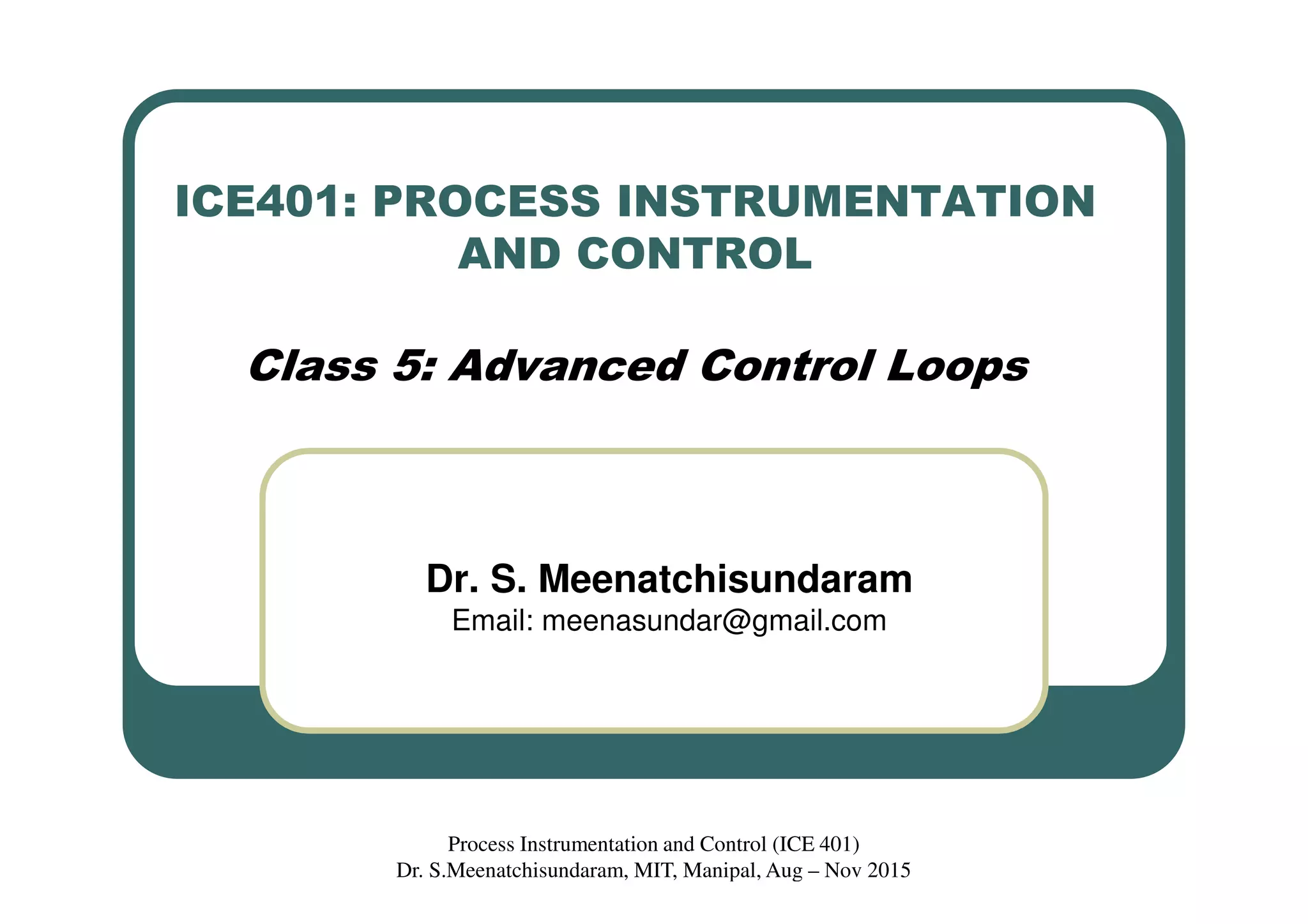 ICE401: PROCESS INSTRUMENTATION
AND CONTROL
Class 5: Advanced Control Loops
Dr. S. Meenatchisundaram
Email: meenasundar@gmail.com
Process Instrumentation and Control (ICE 401)
Dr. S.Meenatchisundaram, MIT, Manipal, Aug – Nov 2015
 
