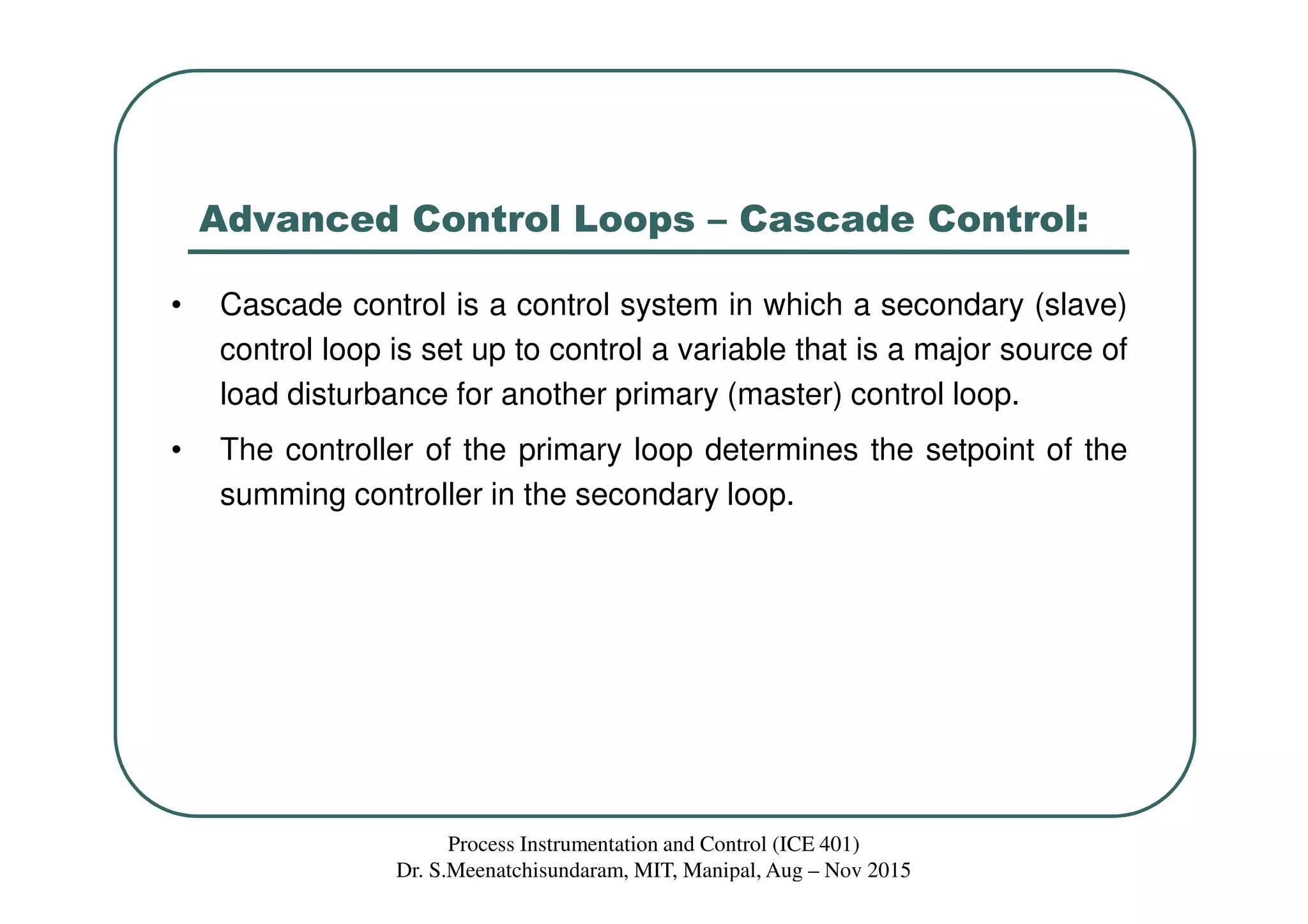 Advanced Control Loops – Cascade Control:
• Cascade control is a control system in which a secondary (slave)
control loop is set up to control a variable that is a major source of
load disturbance for another primary (master) control loop.
• The controller of the primary loop determines the setpoint of the
summing controller in the secondary loop.
Process Instrumentation and Control (ICE 401)
Dr. S.Meenatchisundaram, MIT, Manipal, Aug – Nov 2015
 