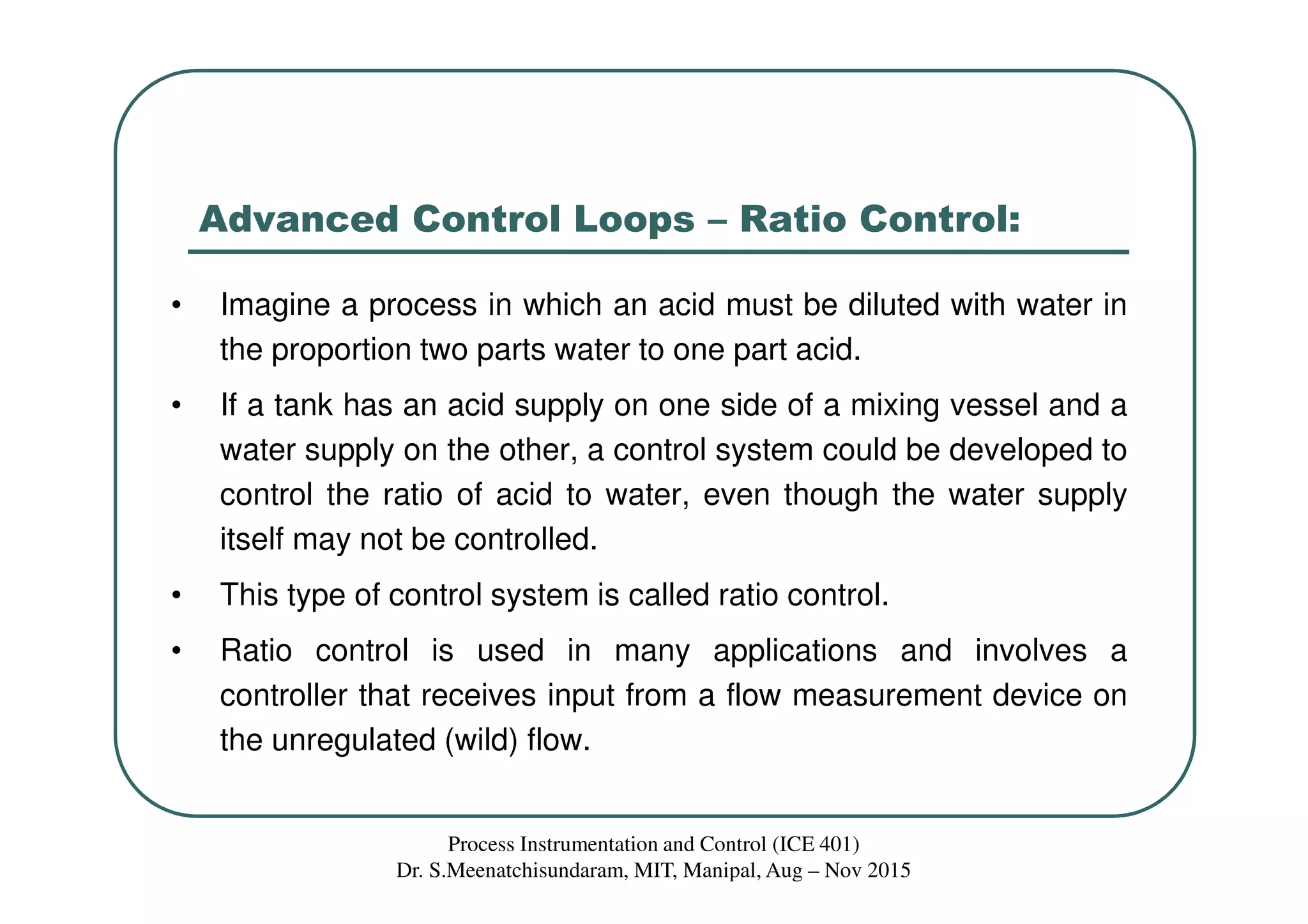 Advanced Control Loops – Ratio Control:
• Imagine a process in which an acid must be diluted with water in
the proportion two parts water to one part acid.
• If a tank has an acid supply on one side of a mixing vessel and a
water supply on the other, a control system could be developed to
control the ratio of acid to water, even though the water supply
itself may not be controlled.
• This type of control system is called ratio control.
• Ratio control is used in many applications and involves a
controller that receives input from a flow measurement device on
the unregulated (wild) flow.
Process Instrumentation and Control (ICE 401)
Dr. S.Meenatchisundaram, MIT, Manipal, Aug – Nov 2015
 