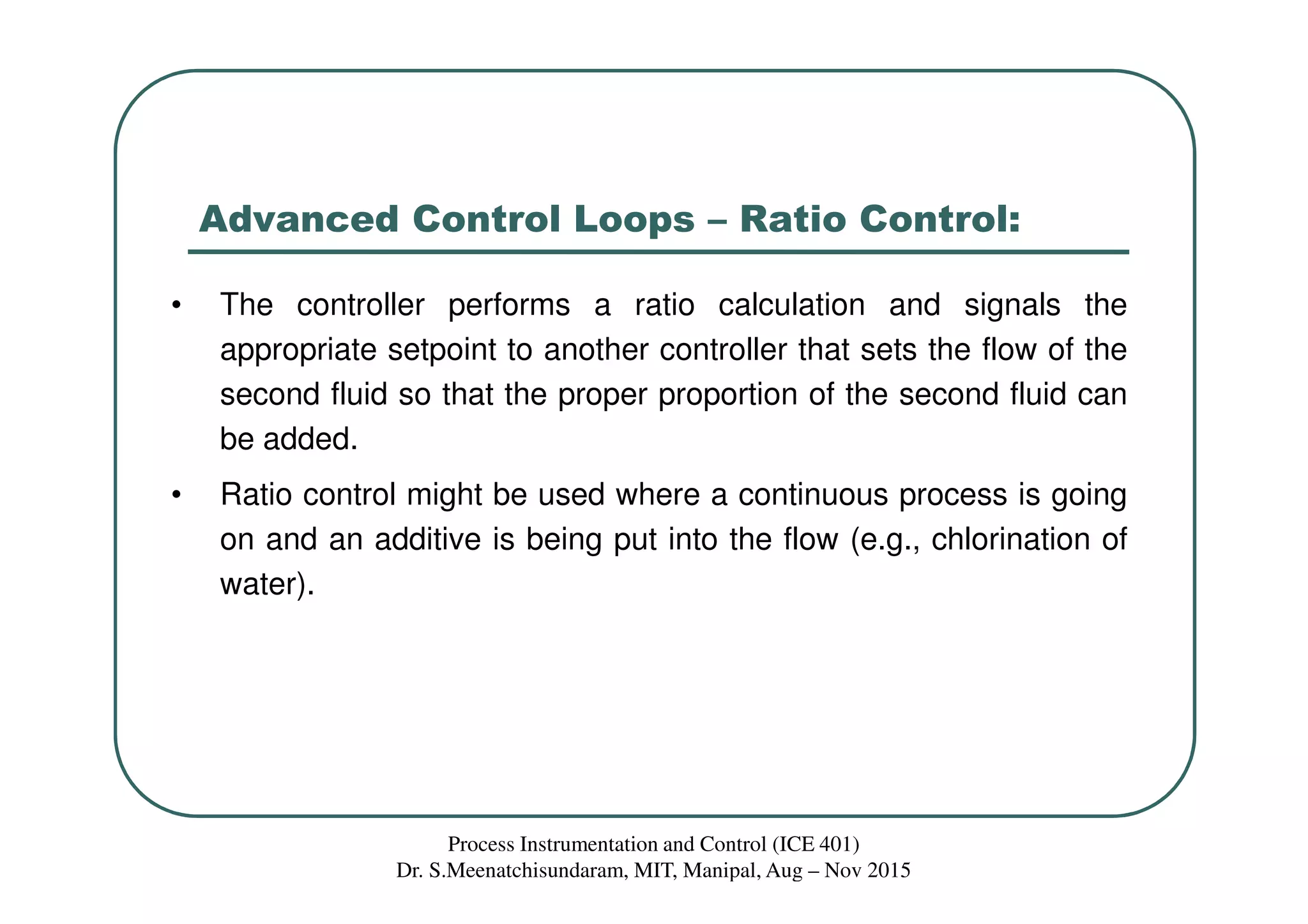 Advanced Control Loops – Ratio Control:
• The controller performs a ratio calculation and signals the
appropriate setpoint to another controller that sets the flow of the
second fluid so that the proper proportion of the second fluid can
be added.
• Ratio control might be used where a continuous process is going
on and an additive is being put into the flow (e.g., chlorination of
water).
Process Instrumentation and Control (ICE 401)
Dr. S.Meenatchisundaram, MIT, Manipal, Aug – Nov 2015
 