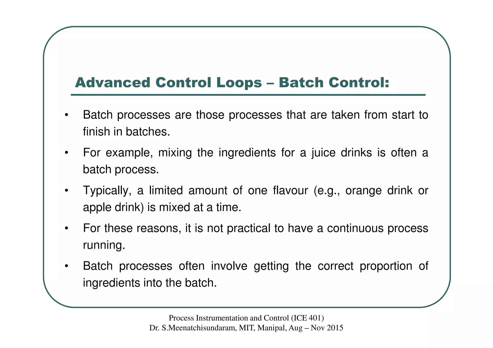 Advanced Control Loops – Batch Control:
• Batch processes are those processes that are taken from start to
finish in batches.
• For example, mixing the ingredients for a juice drinks is often a
batch process.
• Typically, a limited amount of one flavour (e.g., orange drink or
apple drink) is mixed at a time.
• For these reasons, it is not practical to have a continuous process
running.
• Batch processes often involve getting the correct proportion of
ingredients into the batch.
Process Instrumentation and Control (ICE 401)
Dr. S.Meenatchisundaram, MIT, Manipal, Aug – Nov 2015
 