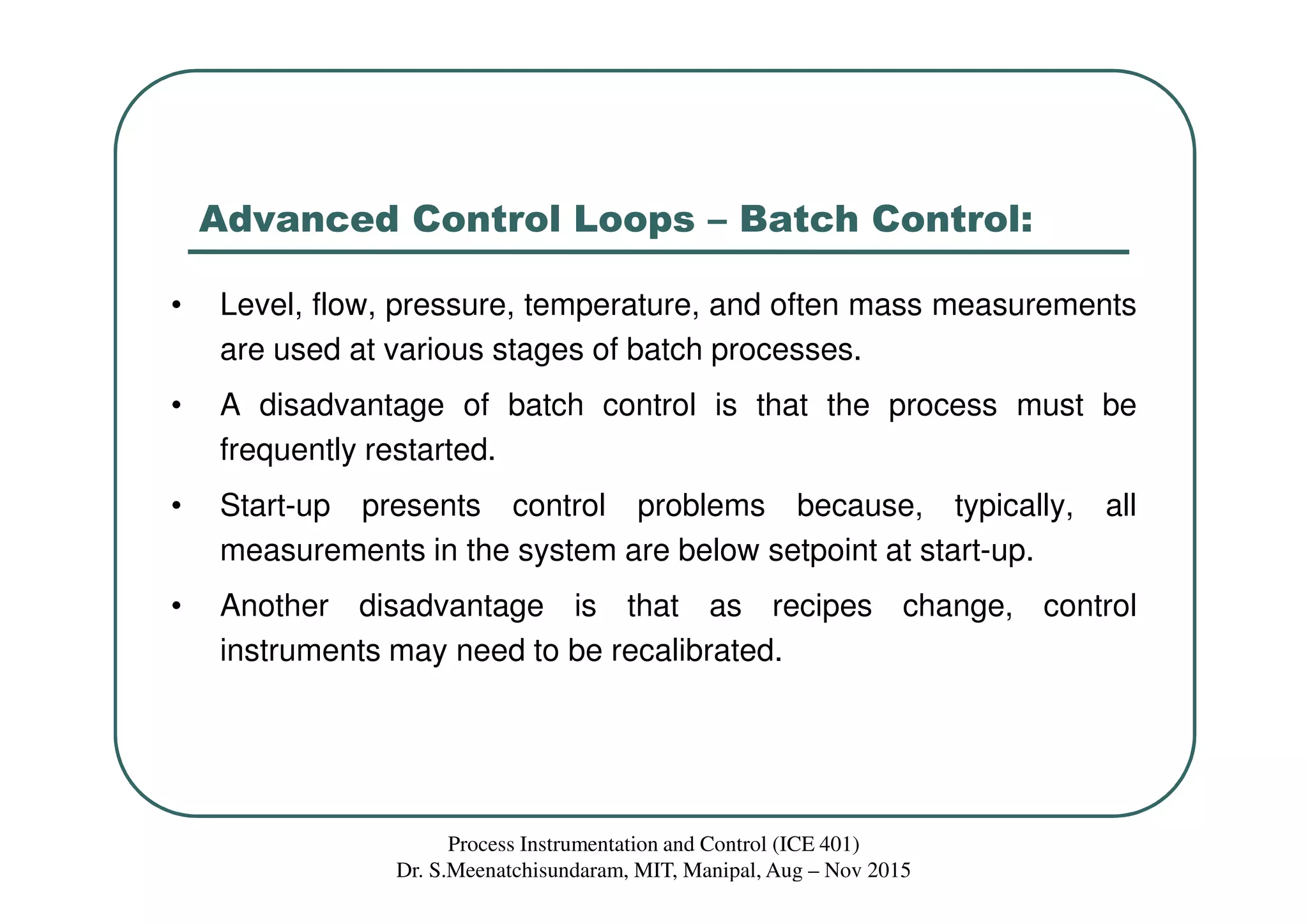 Advanced Control Loops – Batch Control:
• Level, flow, pressure, temperature, and often mass measurements
are used at various stages of batch processes.
• A disadvantage of batch control is that the process must be
frequently restarted.
• Start-up presents control problems because, typically, all
measurements in the system are below setpoint at start-up.
• Another disadvantage is that as recipes change, control
instruments may need to be recalibrated.
Process Instrumentation and Control (ICE 401)
Dr. S.Meenatchisundaram, MIT, Manipal, Aug – Nov 2015
 