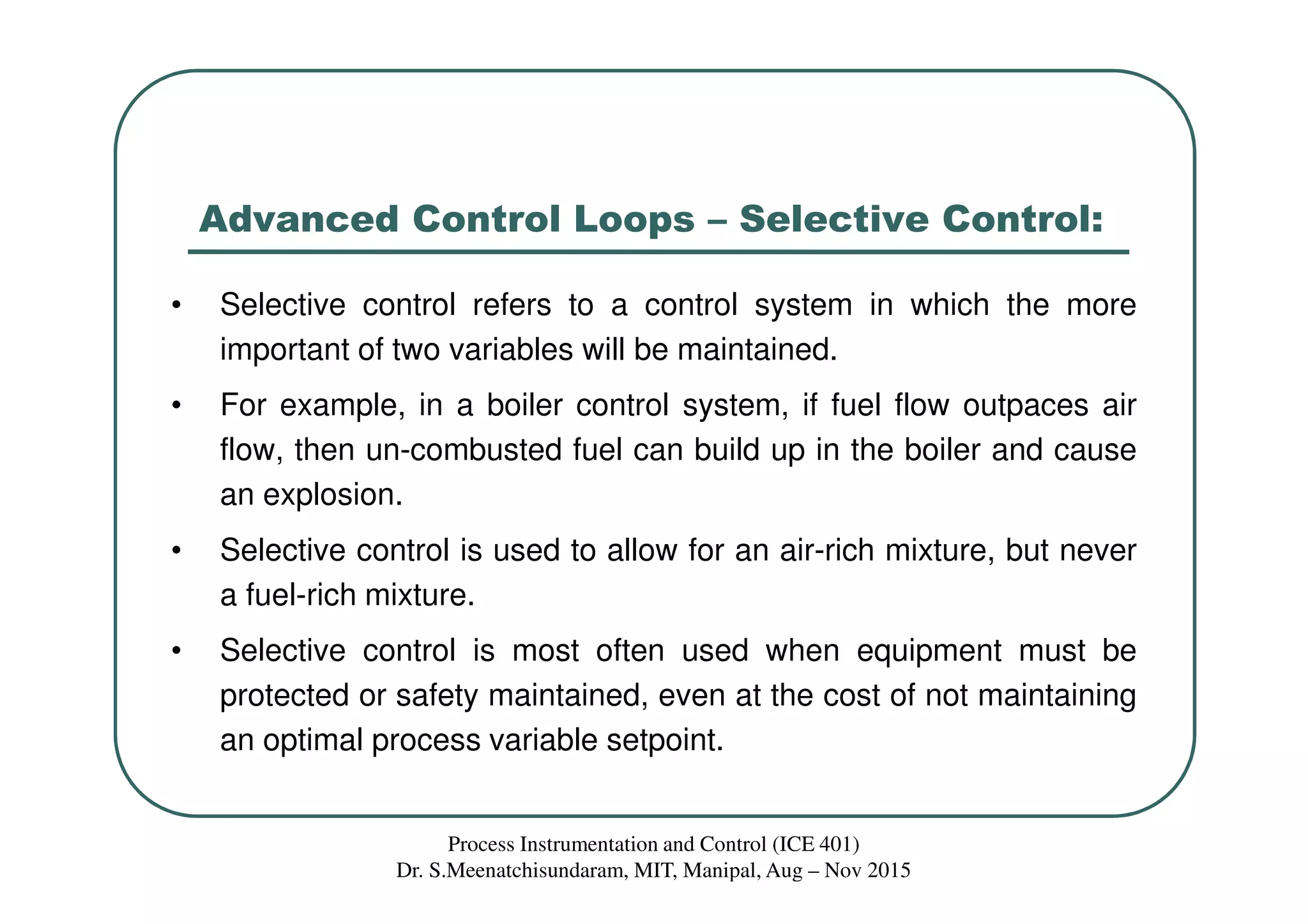 Advanced Control Loops – Selective Control:
• Selective control refers to a control system in which the more
important of two variables will be maintained.
• For example, in a boiler control system, if fuel flow outpaces air
flow, then un-combusted fuel can build up in the boiler and cause
an explosion.
• Selective control is used to allow for an air-rich mixture, but never
a fuel-rich mixture.
• Selective control is most often used when equipment must be
protected or safety maintained, even at the cost of not maintaining
an optimal process variable setpoint.
Process Instrumentation and Control (ICE 401)
Dr. S.Meenatchisundaram, MIT, Manipal, Aug – Nov 2015
 