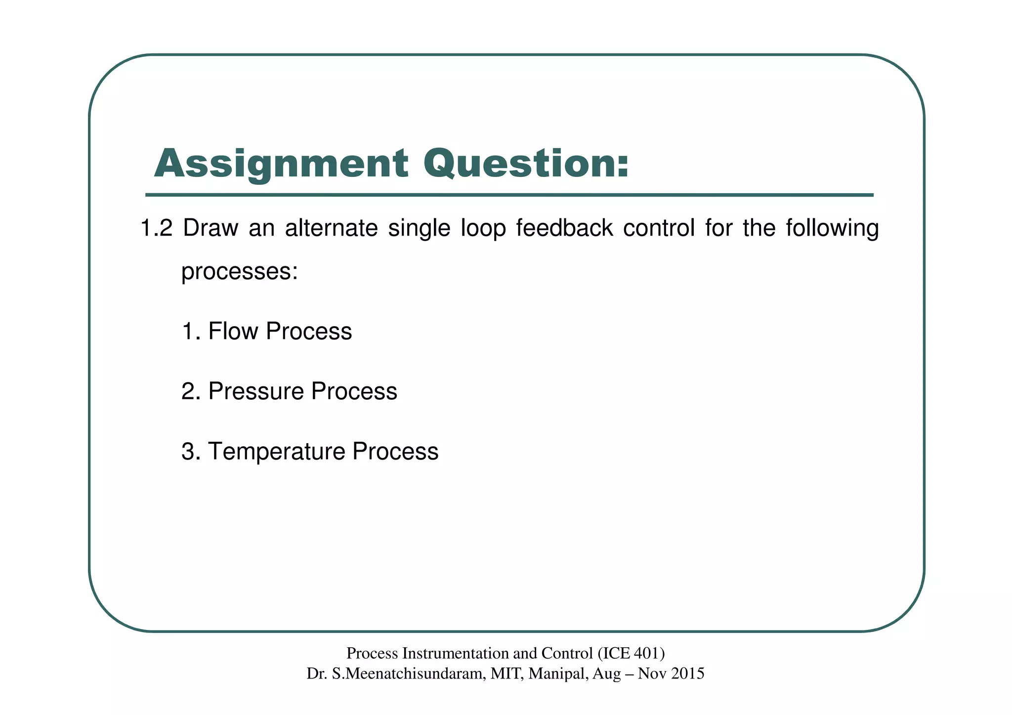 Assignment Question:
1.2 Draw an alternate single loop feedback control for the following
processes:
1. Flow Process
2. Pressure Process
3. Temperature Process
Process Instrumentation and Control (ICE 401)
Dr. S.Meenatchisundaram, MIT, Manipal, Aug – Nov 2015
 