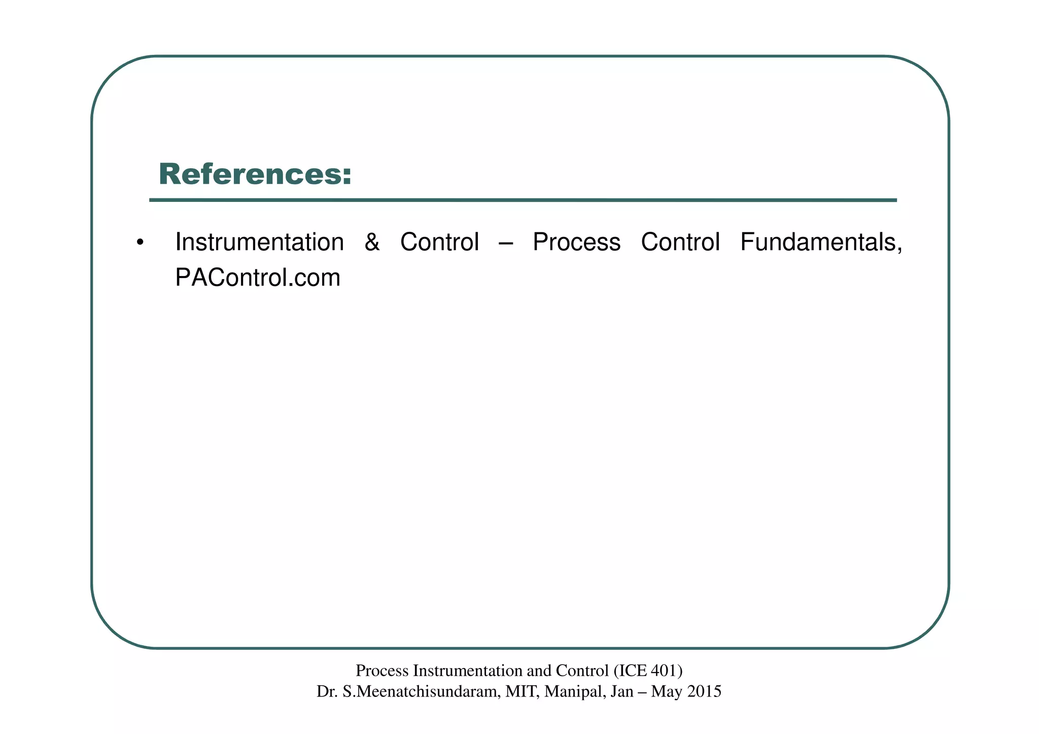References:
• Instrumentation & Control – Process Control Fundamentals,
PAControl.com
Process Instrumentation and Control (ICE 401)
Dr. S.Meenatchisundaram, MIT, Manipal, Jan – May 2015
 