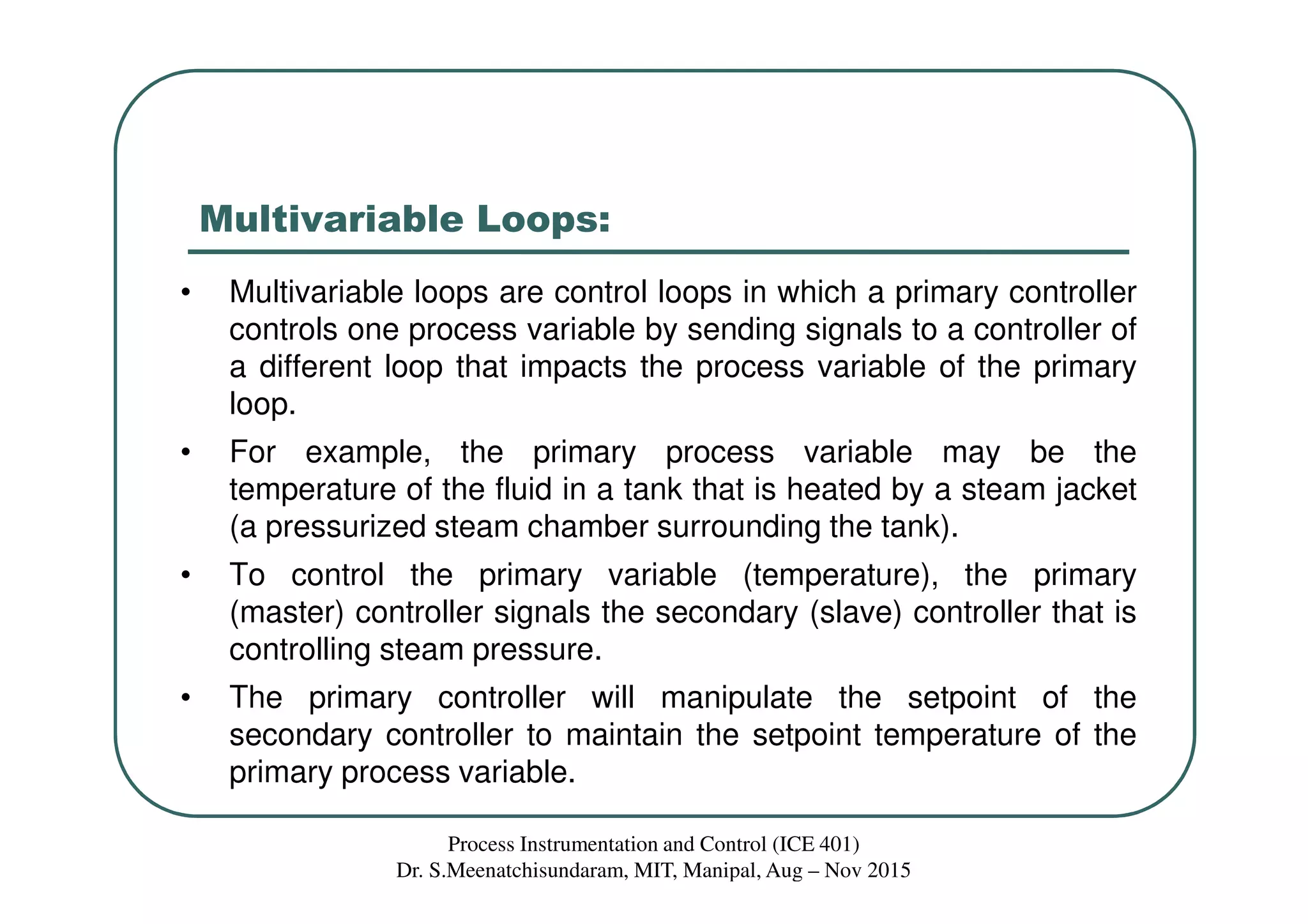 Multivariable Loops:
• Multivariable loops are control loops in which a primary controller
controls one process variable by sending signals to a controller of
a different loop that impacts the process variable of the primary
loop.
• For example, the primary process variable may be the
temperature of the fluid in a tank that is heated by a steam jacket
(a pressurized steam chamber surrounding the tank).
• To control the primary variable (temperature), the primary
(master) controller signals the secondary (slave) controller that is
controlling steam pressure.
• The primary controller will manipulate the setpoint of the
secondary controller to maintain the setpoint temperature of the
primary process variable.
Process Instrumentation and Control (ICE 401)
Dr. S.Meenatchisundaram, MIT, Manipal, Aug – Nov 2015
 