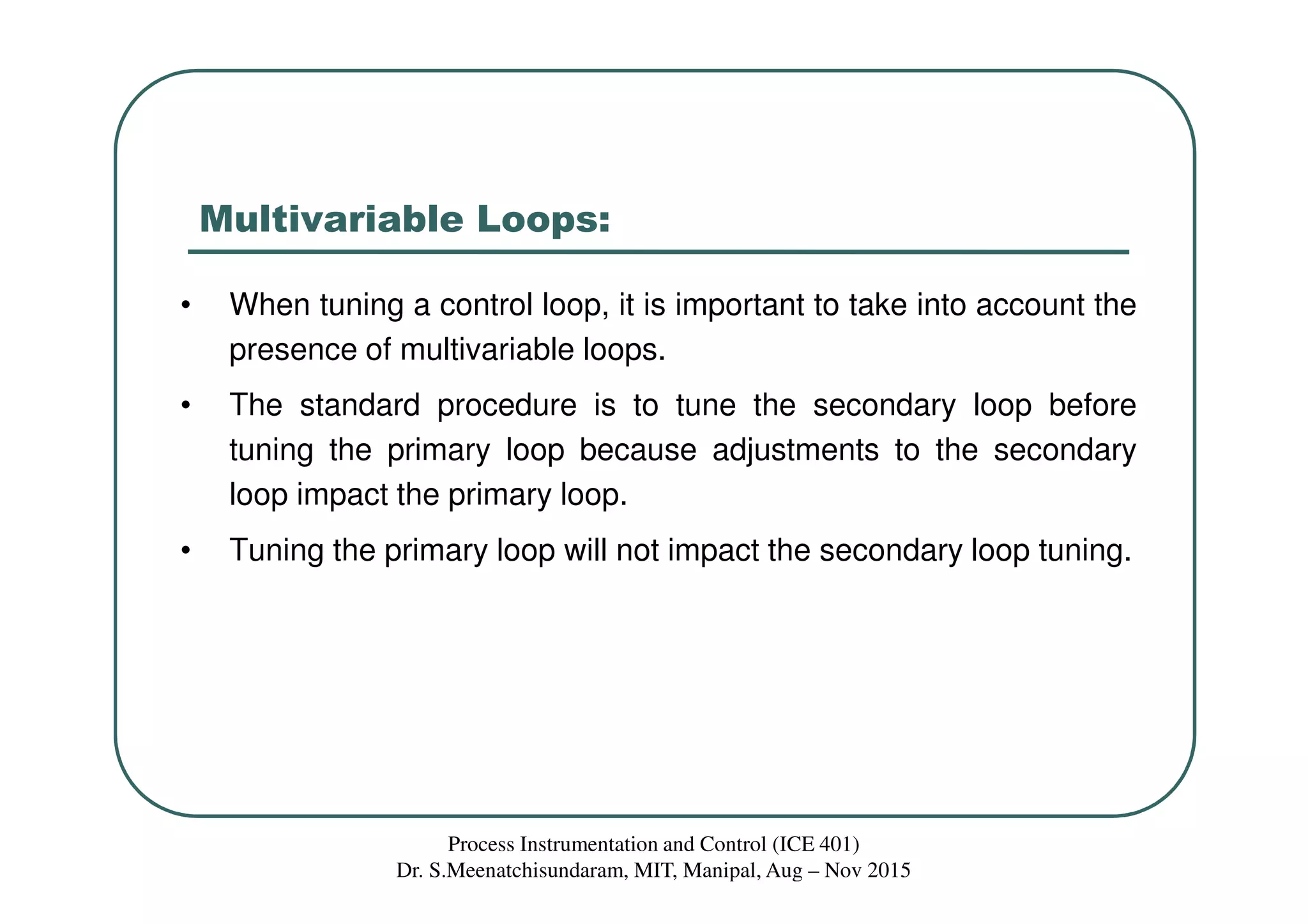 Multivariable Loops:
• When tuning a control loop, it is important to take into account the
presence of multivariable loops.
• The standard procedure is to tune the secondary loop before
tuning the primary loop because adjustments to the secondary
loop impact the primary loop.
• Tuning the primary loop will not impact the secondary loop tuning.
Process Instrumentation and Control (ICE 401)
Dr. S.Meenatchisundaram, MIT, Manipal, Aug – Nov 2015
 