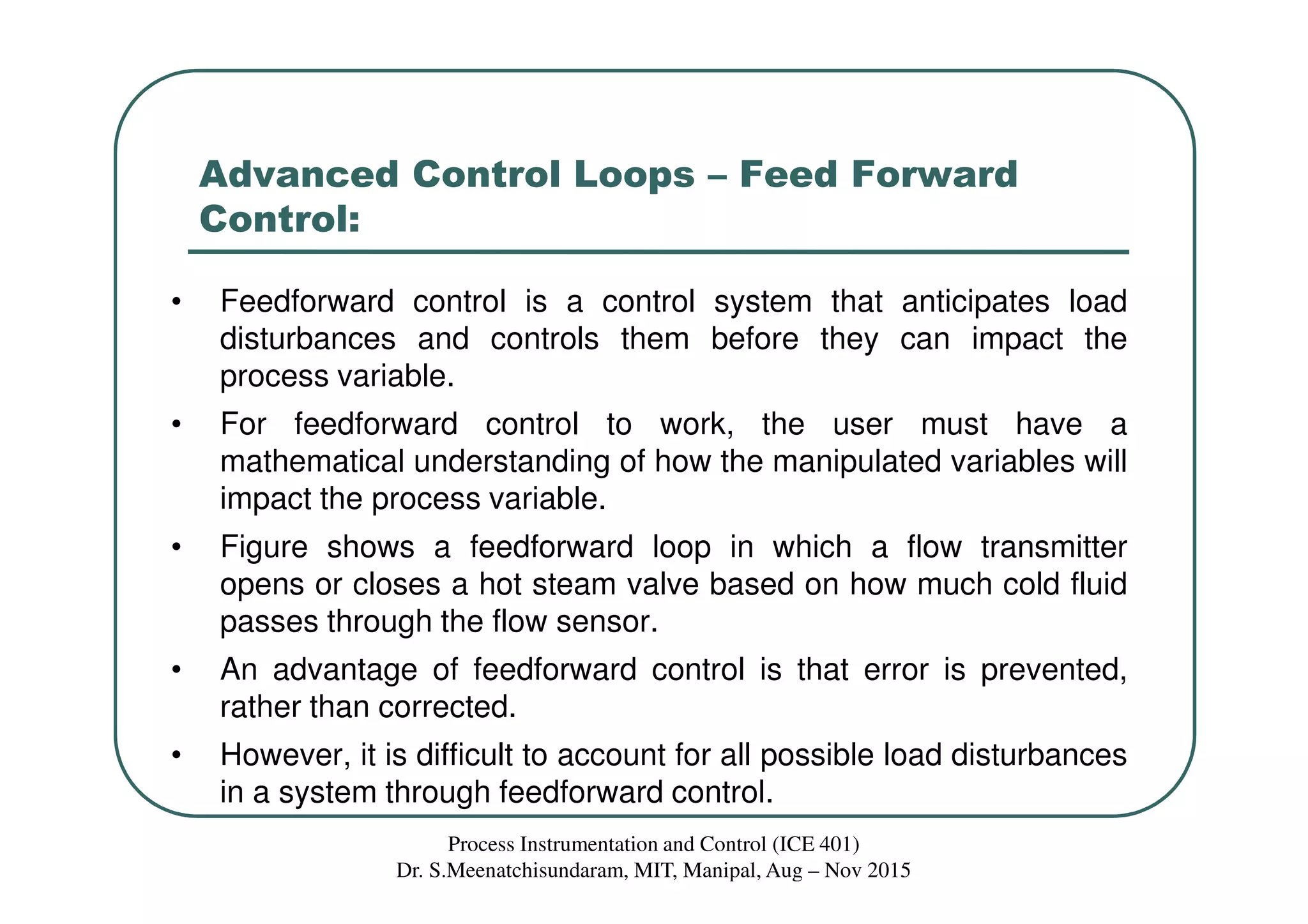 Advanced Control Loops – Feed Forward
Control:
• Feedforward control is a control system that anticipates load
disturbances and controls them before they can impact the
process variable.
• For feedforward control to work, the user must have a
mathematical understanding of how the manipulated variables will
impact the process variable.
• Figure shows a feedforward loop in which a flow transmitter
opens or closes a hot steam valve based on how much cold fluid
passes through the flow sensor.
• An advantage of feedforward control is that error is prevented,
rather than corrected.
• However, it is difficult to account for all possible load disturbances
in a system through feedforward control.
Process Instrumentation and Control (ICE 401)
Dr. S.Meenatchisundaram, MIT, Manipal, Aug – Nov 2015
 